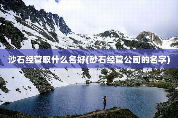 沙石经营取什么名好(砂石经营公司的名字)