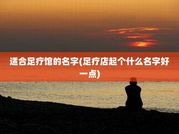 适合足疗馆的名字(足疗店起个什么名字好一点)