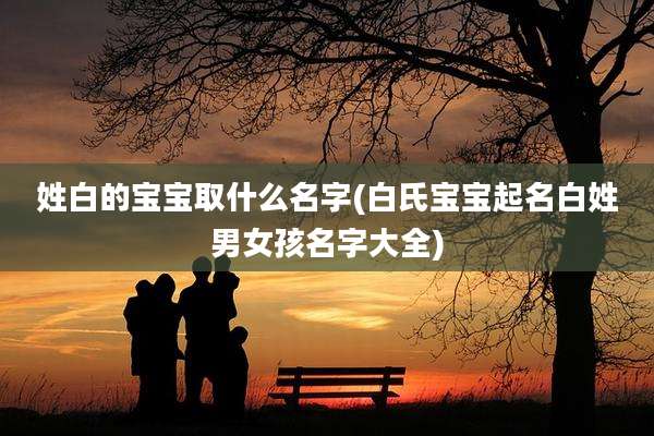 姓白的宝宝取什么名字(白氏宝宝起名白姓男女孩名字大全)