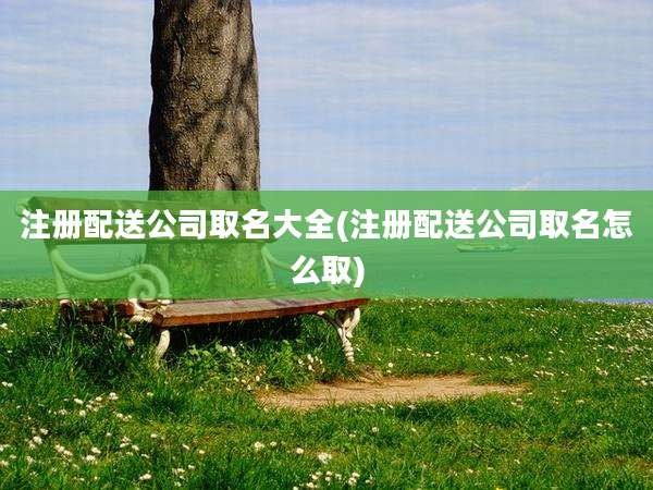 注册配送公司取名大全(注册配送公司取名怎么取)