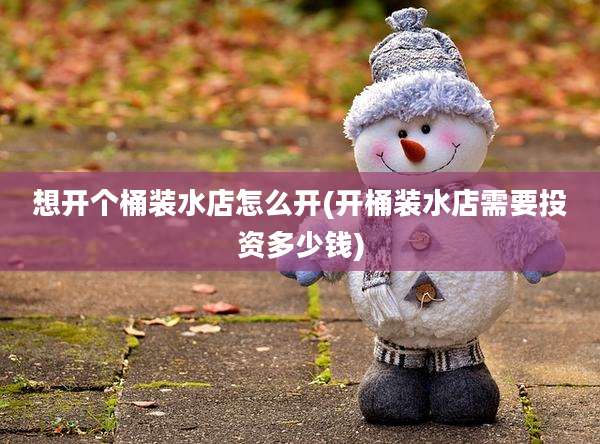 想开个桶装水店怎么开(开桶装水店需要投资多少钱)