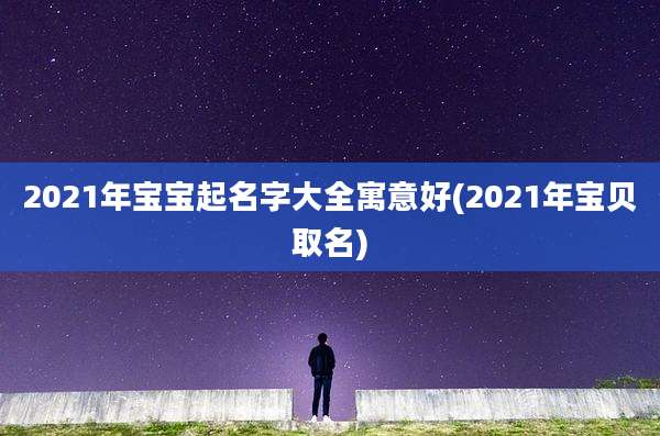 2021年宝宝起名字大全寓意好(2021年宝贝取名)