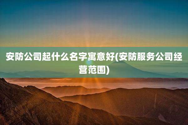 安防公司起什么名字寓意好(安防服务公司经营范围)