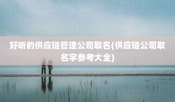 好听的供应链管理公司取名(供应链公司取名字参考大全)