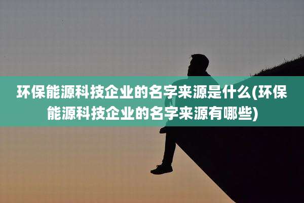 环保能源科技企业的名字来源是什么(环保能源科技企业的名字来源有哪些)