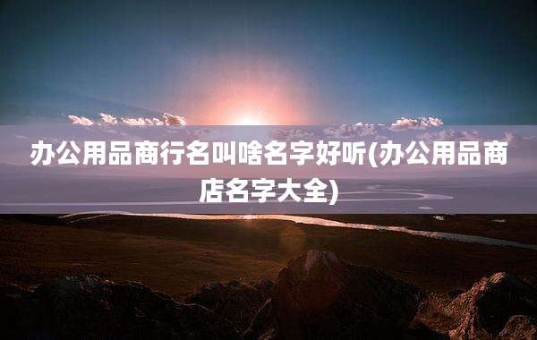 办公用品商行名叫啥名字好听(办公用品商店名字大全)