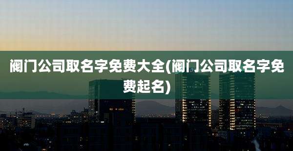 阀门公司取名字免费大全(阀门公司取名字免费起名)