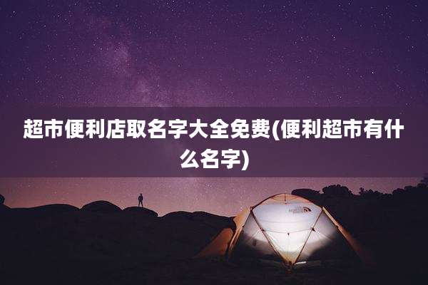 超市便利店取名字大全免费(便利超市有什么名字)
