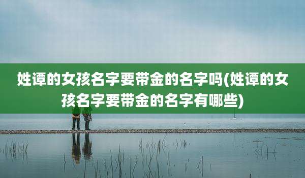 姓谭的女孩名字要带金的名字吗(姓谭的女孩名字要带金的名字有哪些)