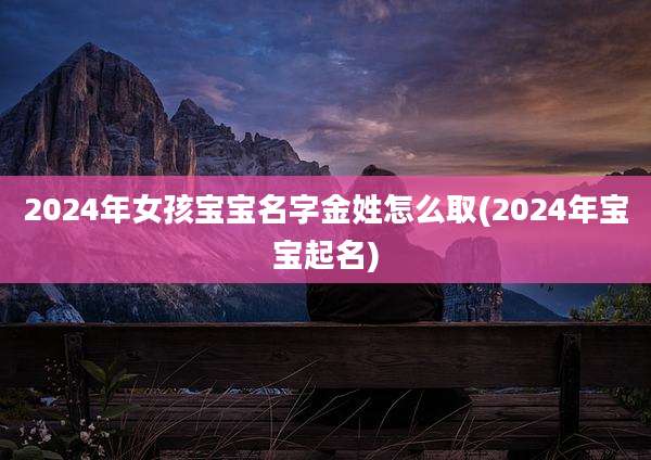 2024年女孩宝宝名字金姓怎么取(2024年宝宝起名)