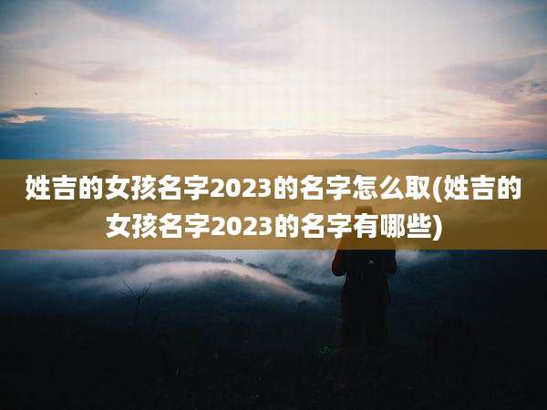 姓吉的女孩名字2023的名字怎么取(姓吉的女孩名字2023的名字有哪些)