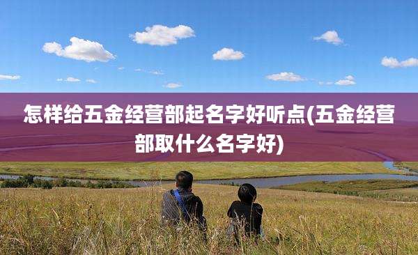 怎样给五金经营部起名字好听点(五金经营部取什么名字好)