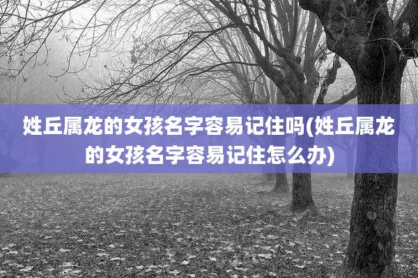 姓丘属龙的女孩名字容易记住吗(姓丘属龙的女孩名字容易记住怎么办)