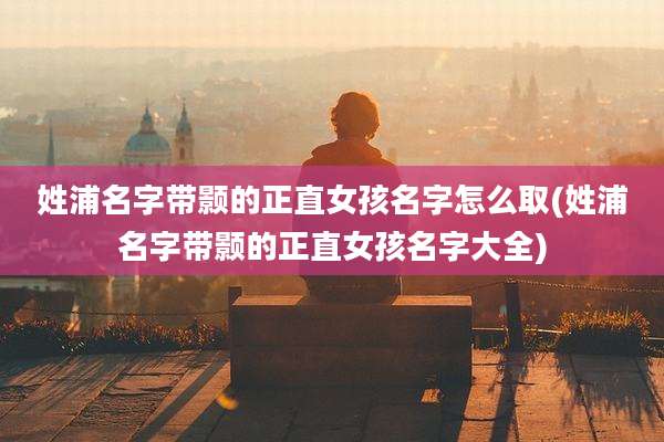 姓浦名字带颢的正直女孩名字怎么取(姓浦名字带颢的正直女孩名字大全)