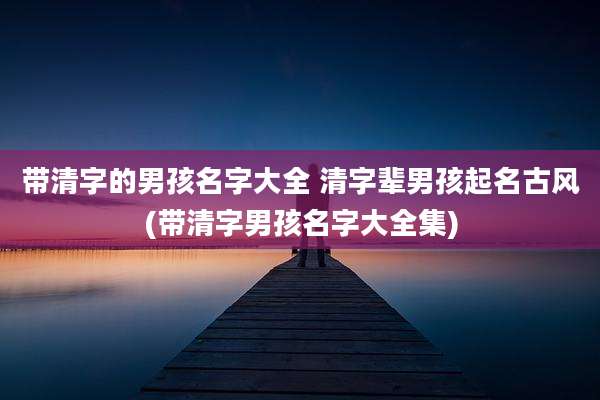 带清字的男孩名字大全 清字辈男孩起名古风(带清字男孩名字大全集)