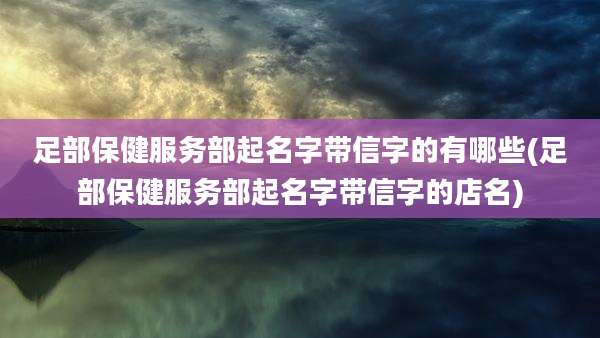足部保健服务部起名字带信字的有哪些(足部保健服务部起名字带信字的店名)
