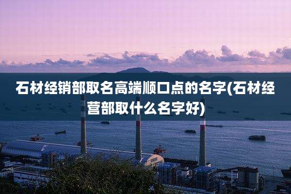 石材经销部取名高端顺口点的名字(石材经营部取什么名字好)