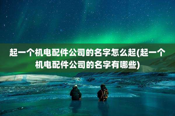 起一个机电配件公司的名字怎么起(起一个机电配件公司的名字有哪些)