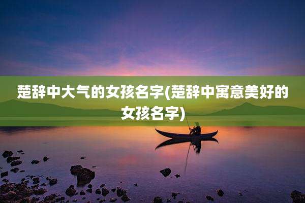 楚辞中大气的女孩名字(楚辞中寓意美好的女孩名字)