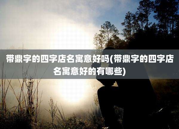 带鼎字的四字店名寓意好吗(带鼎字的四字店名寓意好的有哪些)