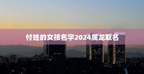 付姓的女孩名字2024属龙取名