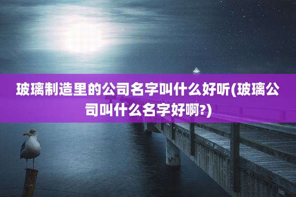 玻璃制造里的公司名字叫什么好听(玻璃公司叫什么名字好啊?)