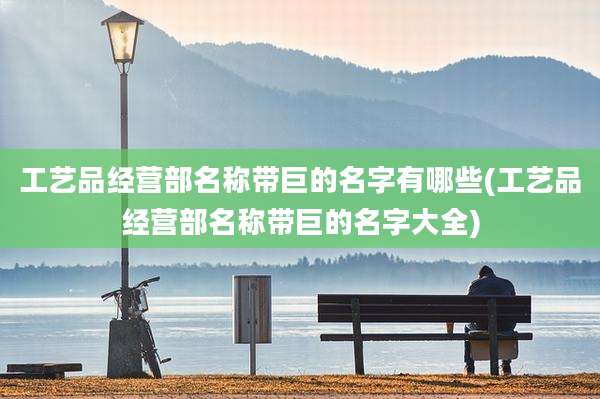 工艺品经营部名称带巨的名字有哪些(工艺品经营部名称带巨的名字大全)