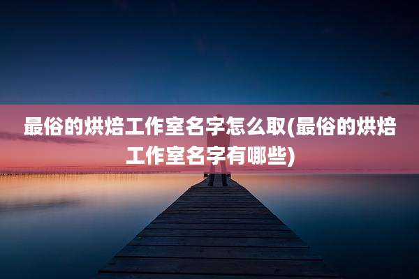 最俗的烘焙工作室名字怎么取(最俗的烘焙工作室名字有哪些)