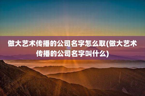 做大艺术传播的公司名字怎么取(做大艺术传播的公司名字叫什么)