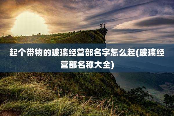 起个带物的玻璃经营部名字怎么起(玻璃经营部名称大全)