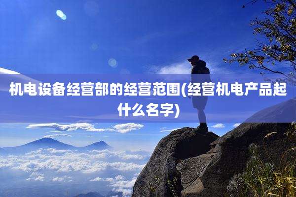 机电设备经营部的经营范围(经营机电产品起什么名字)