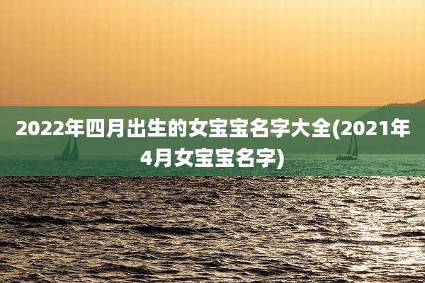 2022年四月出生的女宝宝名字大全(2021年4月女宝宝名字)