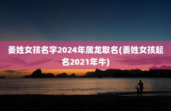 姜姓女孩名字2024年属龙取名(姜姓女孩起名2021年牛)