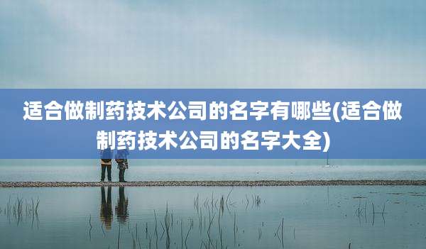 适合做制药技术公司的名字有哪些(适合做制药技术公司的名字大全)