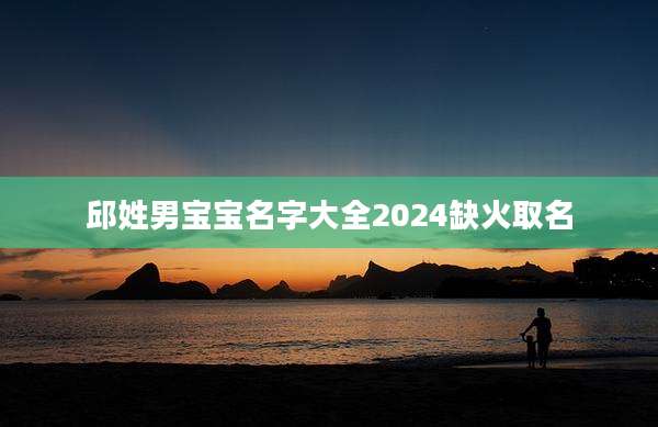 邱姓男宝宝名字大全2024缺火取名