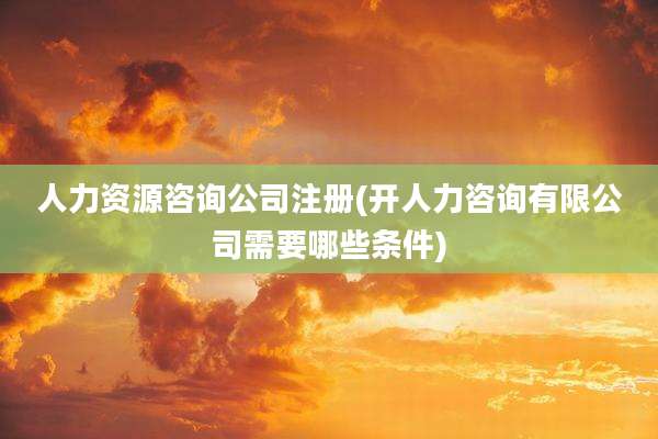 人力资源咨询公司注册(开人力咨询有限公司需要哪些条件)