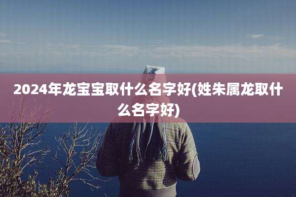 2024年龙宝宝取什么名字好(姓朱属龙取什么名字好)
