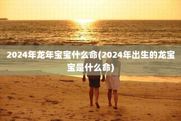2024年龙年宝宝什么命(2024年出生的龙宝宝是什么命)