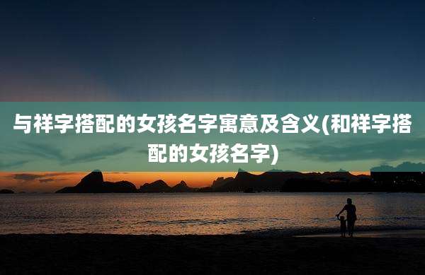 与祥字搭配的女孩名字寓意及含义(和祥字搭配的女孩名字)