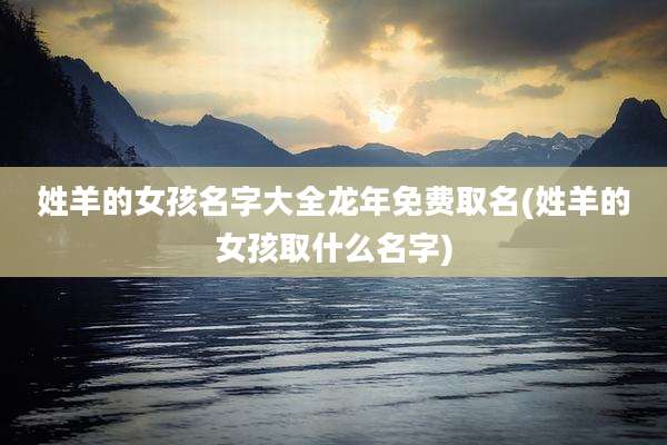 姓羊的女孩名字大全龙年免费取名(姓羊的女孩取什么名字)
