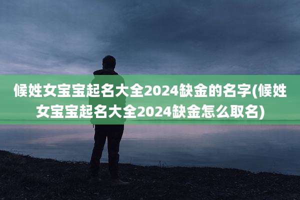 候姓女宝宝起名大全2024缺金的名字(候姓女宝宝起名大全2024缺金怎么取名)