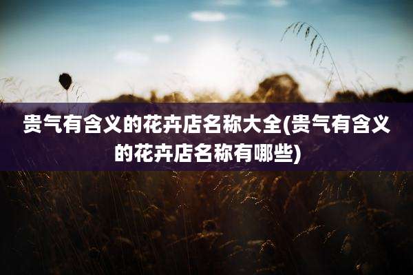 贵气有含义的花卉店名称大全(贵气有含义的花卉店名称有哪些)