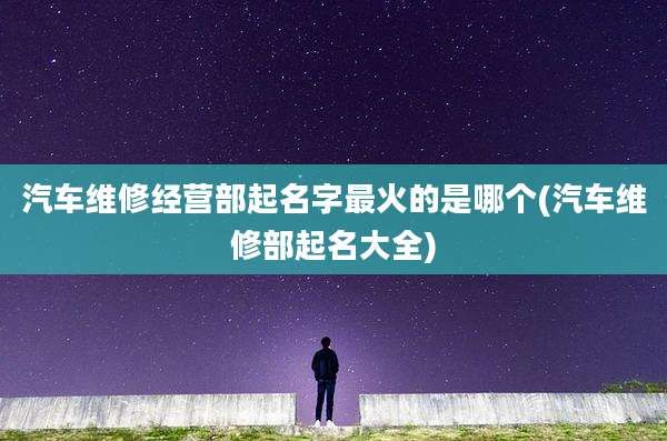 汽车维修经营部起名字最火的是哪个(汽车维修部起名大全)
