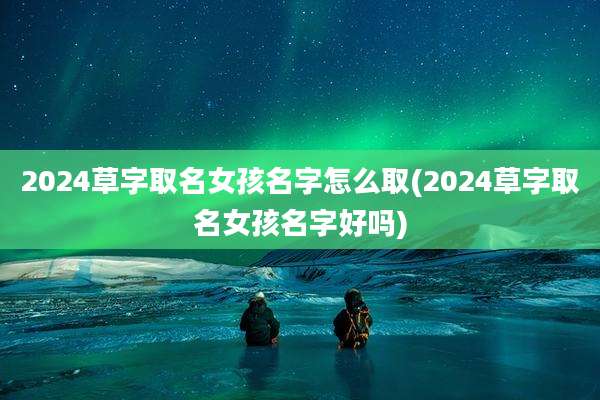 2024草字取名女孩名字怎么取(2024草字取名女孩名字好吗)