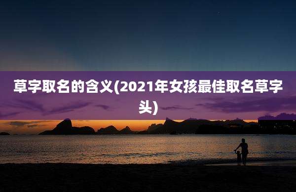 草字取名的含义(2021年女孩最佳取名草字头)