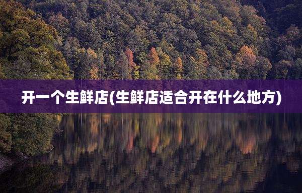 开一个生鲜店(生鲜店适合开在什么地方)