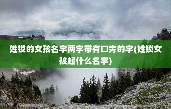 姓锁的女孩名字两字带有口旁的字(姓锁女孩起什么名字)