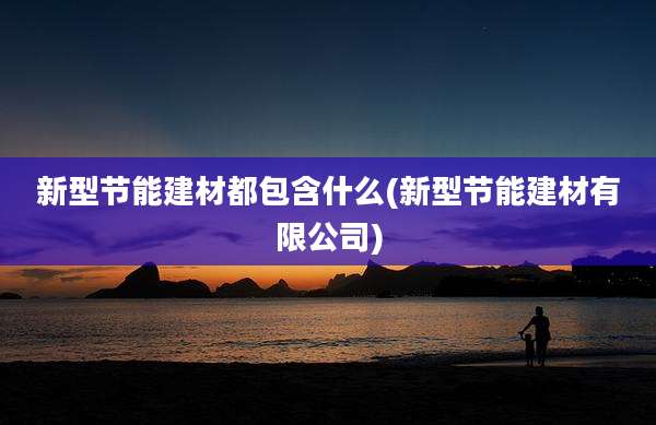 新型节能建材都包含什么(新型节能建材有限公司)