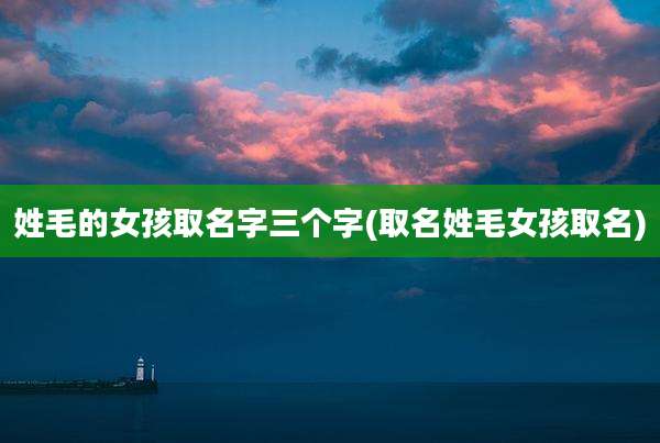 姓毛的女孩取名字三个字(取名姓毛女孩取名)