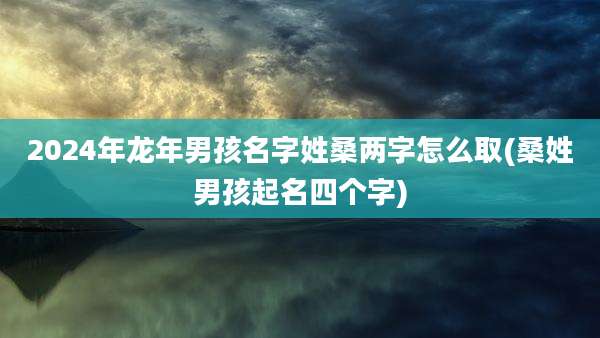 2024年龙年男孩名字姓桑两字怎么取(桑姓男孩起名四个字)